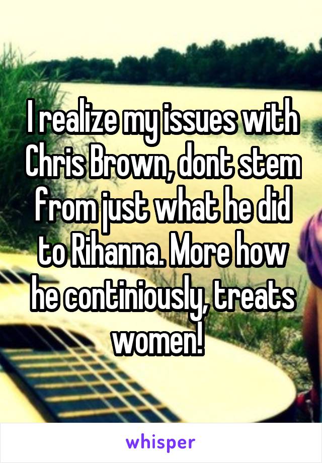 I realize my issues with Chris Brown, dont stem from just what he did to Rihanna. More how he continiously, treats women!  