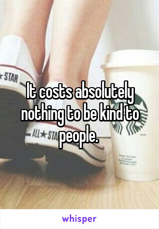 It costs absolutely nothing to be kind to people. 