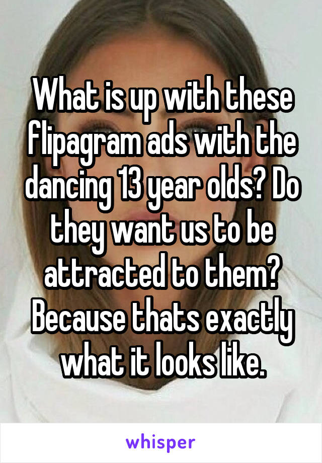What is up with these flipagram ads with the dancing 13 year olds? Do they want us to be attracted to them? Because thats exactly what it looks like.