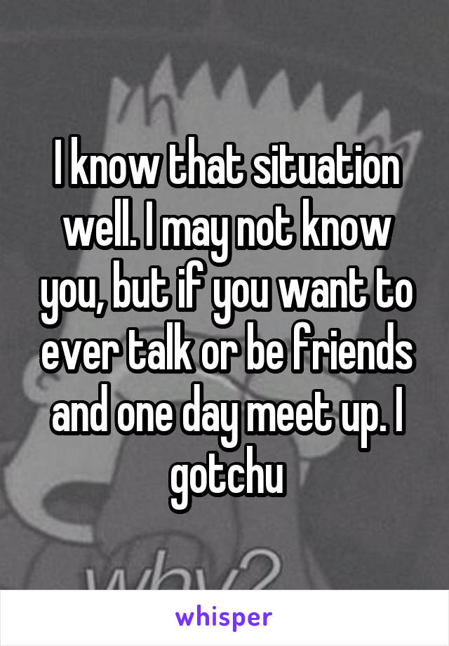 I know that situation well. I may not know you, but if you want to ever talk or be friends and one day meet up. I gotchu