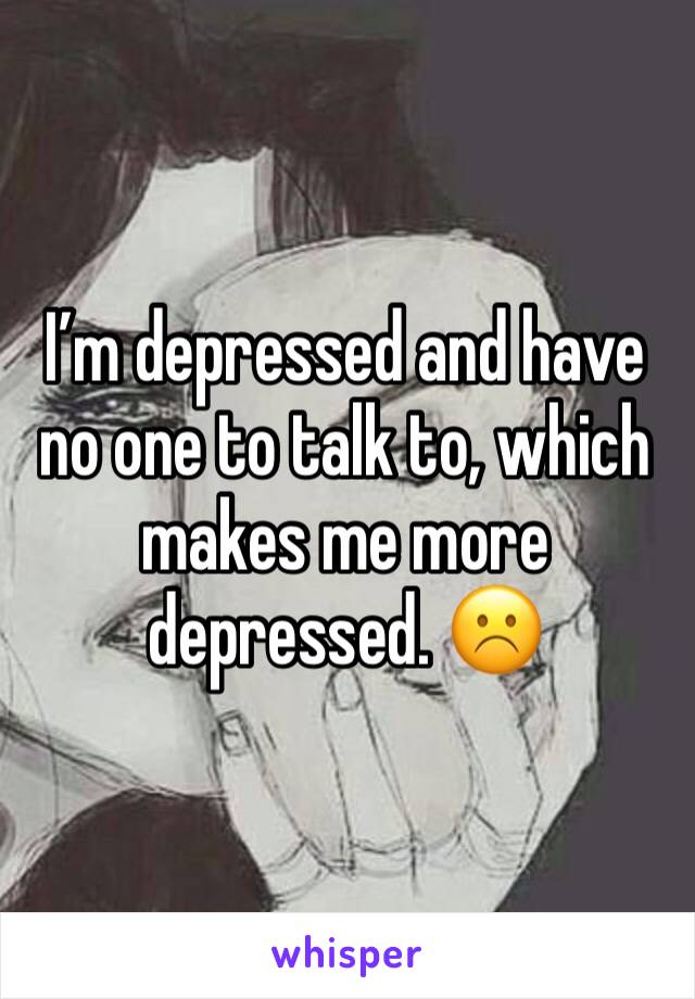 I’m depressed and have no one to talk to, which makes me more depressed. ☹️
