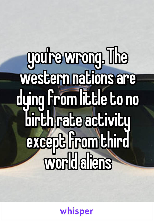 you're wrong. The western nations are dying from little to no birth rate activity except from third world aliens