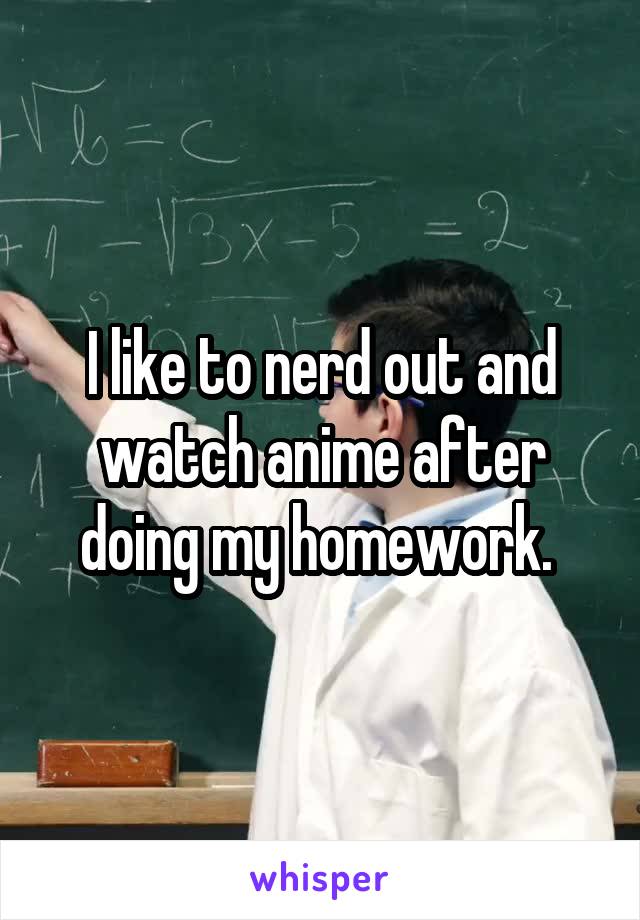 I like to nerd out and watch anime after doing my homework. 
