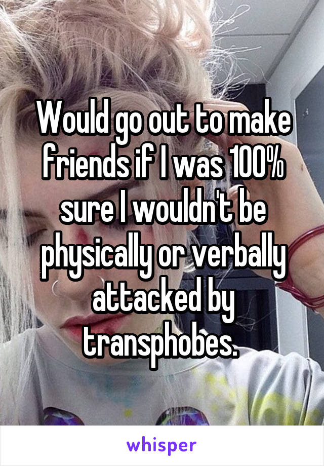 Would go out to make friends if I was 100% sure I wouldn't be physically or verbally attacked by transphobes. 