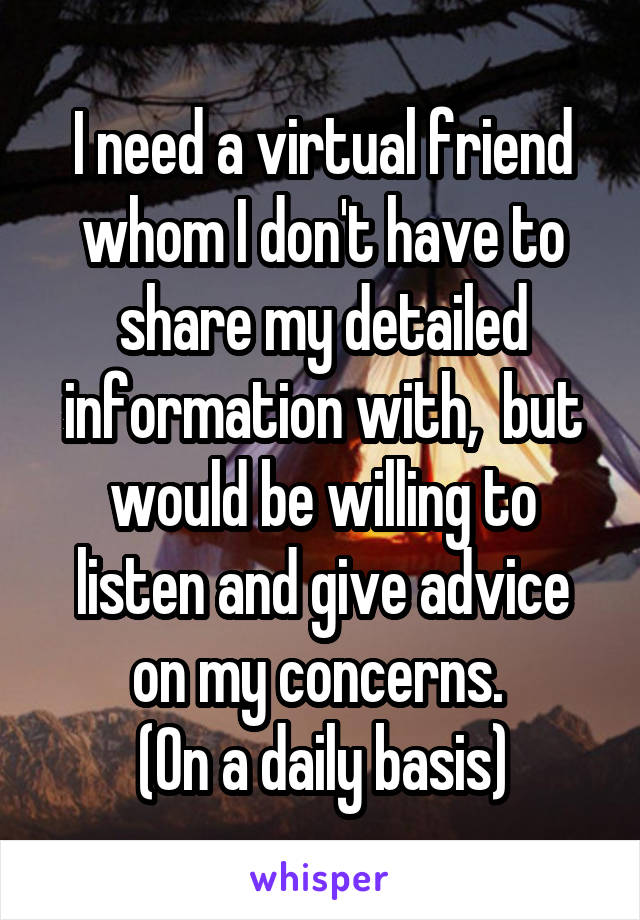 I need a virtual friend whom I don't have to share my detailed information with,  but would be willing to listen and give advice on my concerns. 
(On a daily basis)
