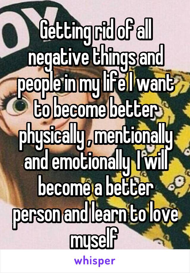 Getting rid of all negative things and people in my life I want to become better physically , mentionally and emotionally  I will become a better person and learn to love myself 