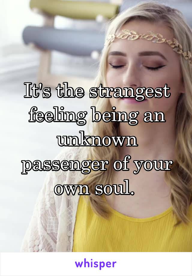 It's the strangest feeling being an unknown passenger of your own soul. 