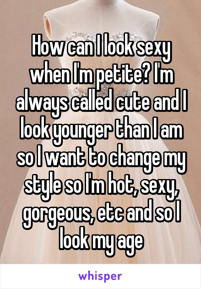 How can I look sexy when I'm petite? I'm always called cute and I look younger than I am so I want to change my style so I'm hot, sexy, gorgeous, etc and so I look my age