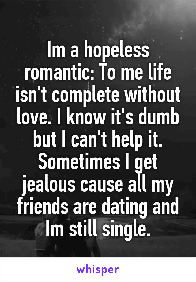 Im a hopeless romantic: To me life isn't complete without love. I know it's dumb but I can't help it. Sometimes I get jealous cause all my friends are dating and Im still single.
