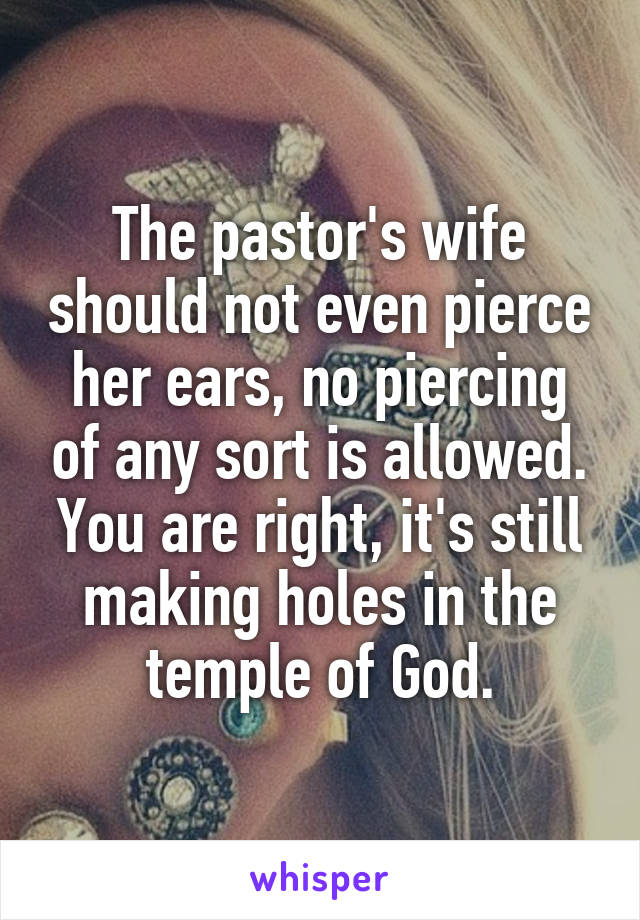 The pastor's wife should not even pierce her ears, no piercing of any sort is allowed. You are right, it's still making holes in the temple of God.