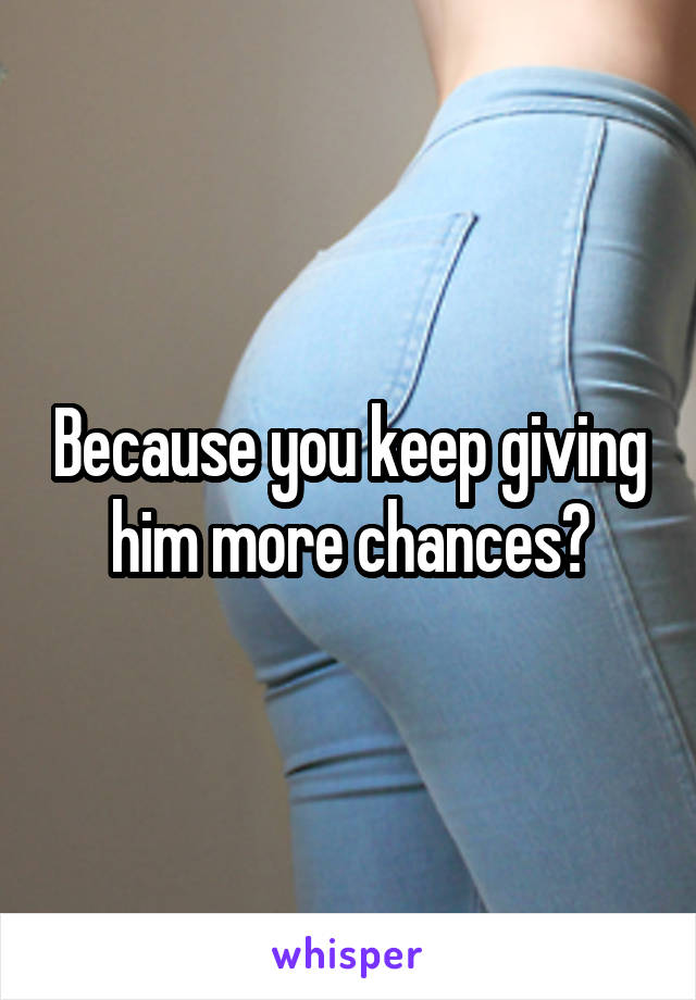 Because you keep giving him more chances?