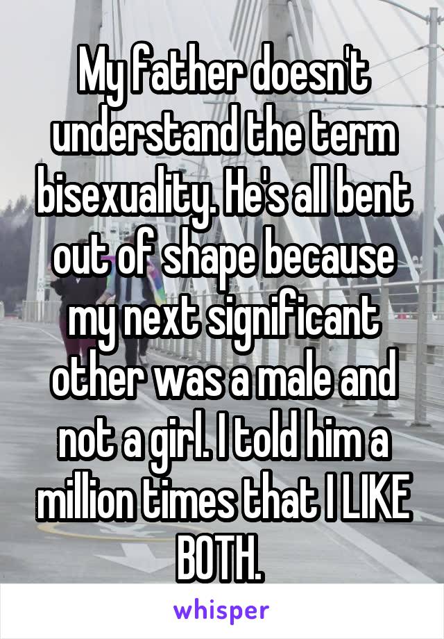 My father doesn't understand the term bisexuality. He's all bent out of shape because my next significant other was a male and not a girl. I told him a million times that I LIKE BOTH. 