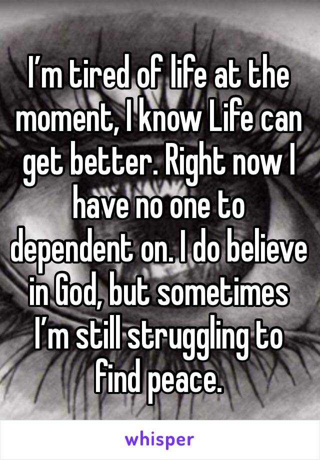 I’m tired of life at the moment, I know Life can get better. Right now I have no one to dependent on. I do believe in God, but sometimes I’m still struggling to find peace.