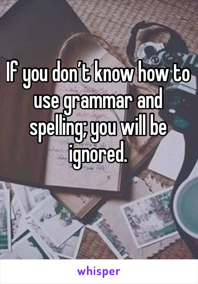 If you don’t know how to use grammar and spelling; you will be ignored. 