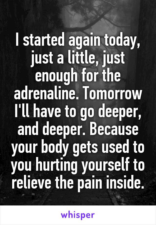 I started again today, just a little, just enough for the adrenaline. Tomorrow I'll have to go deeper, and deeper. Because your body gets used to you hurting yourself to relieve the pain inside.