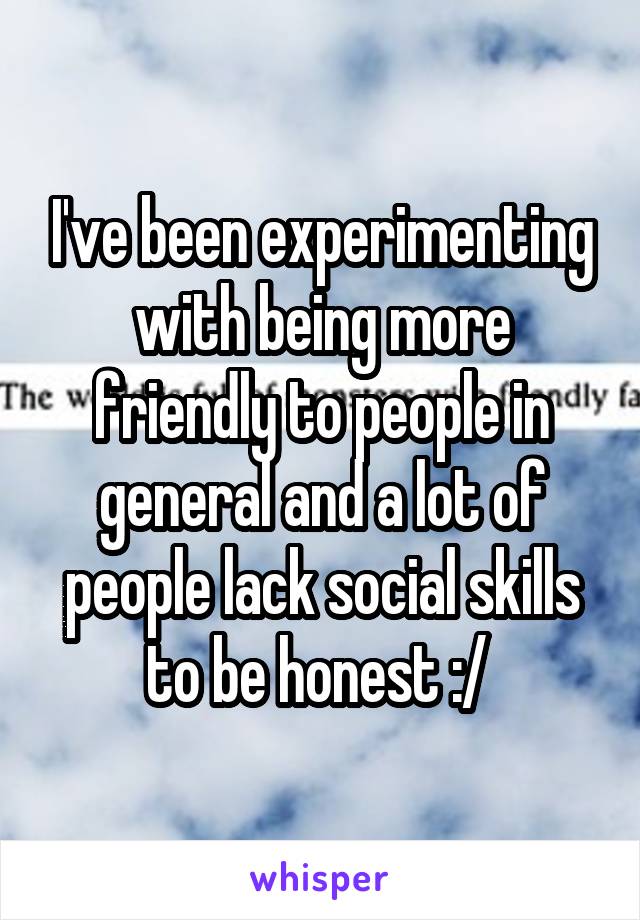 I've been experimenting with being more friendly to people in general and a lot of people lack social skills to be honest :/ 