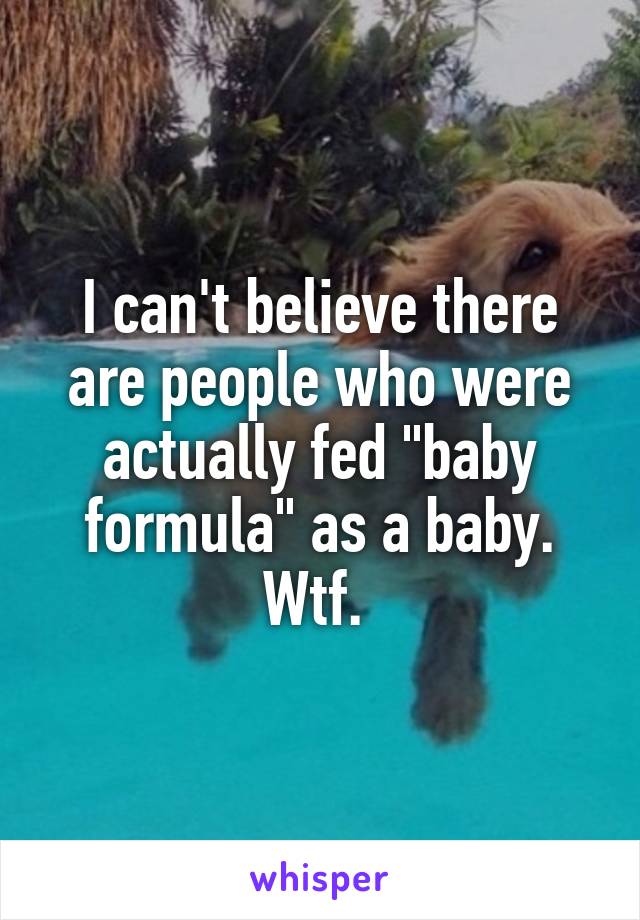 I can't believe there are people who were actually fed "baby formula" as a baby. Wtf. 