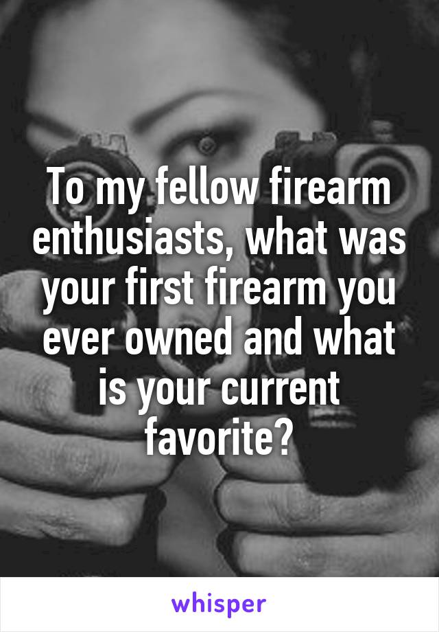 To my fellow firearm enthusiasts, what was your first firearm you ever owned and what is your current favorite?