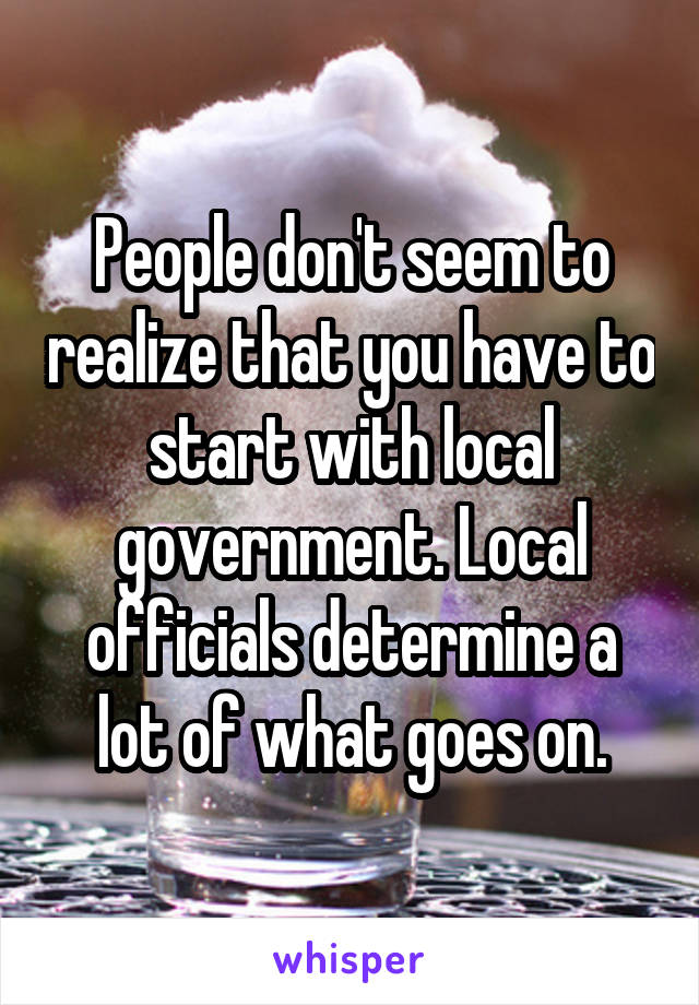 People don't seem to realize that you have to start with local government. Local officials determine a lot of what goes on.