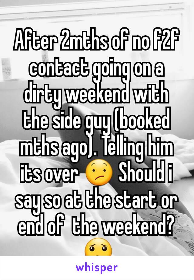 After 2mths of no f2f contact going on a dirty weekend with the side guy (booked mths ago). Telling him its over 😕 Should i say so at the start or end of  the weekend? 😟