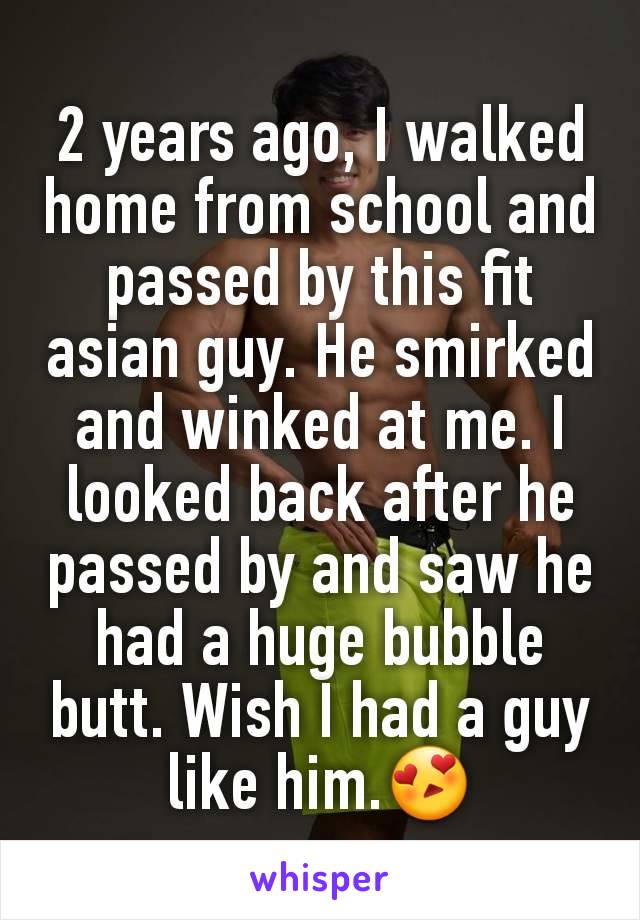 2 years ago, I walked home from school and passed by this fit asian guy. He smirked and winked at me. I looked back after he passed by and saw he had a huge bubble butt. Wish I had a guy like him.😍