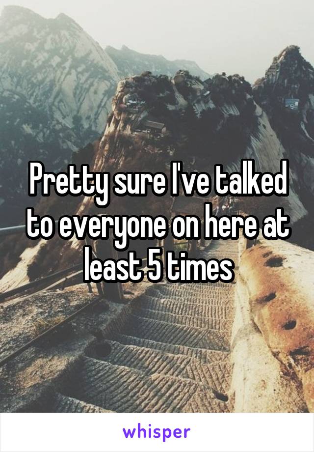 Pretty sure I've talked to everyone on here at least 5 times