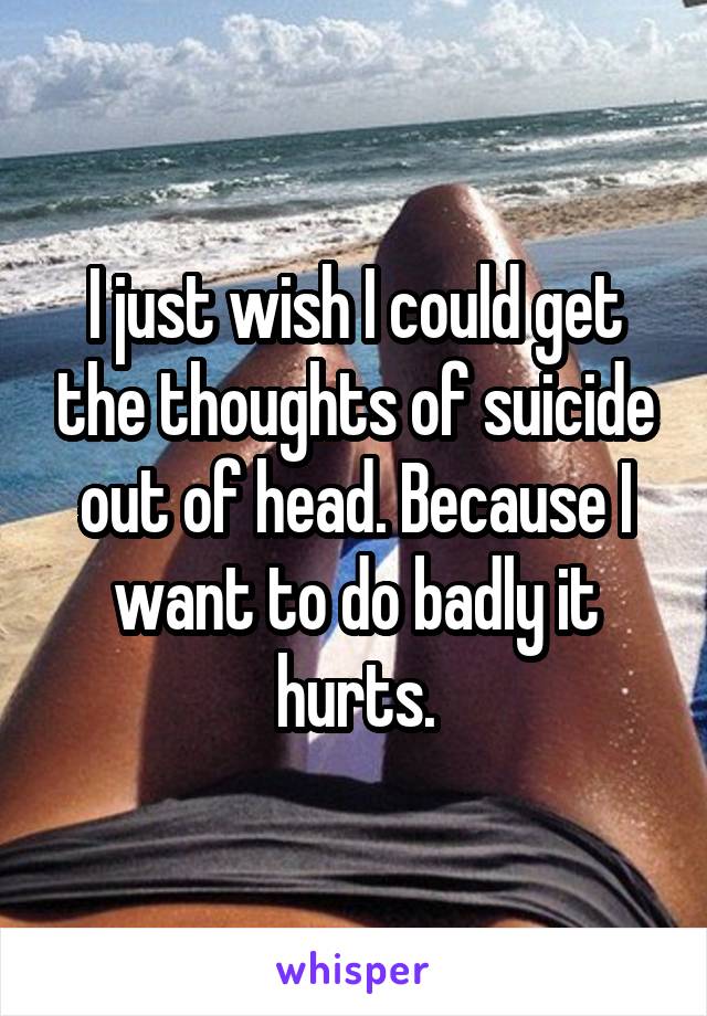 I just wish I could get the thoughts of suicide out of head. Because I want to do badly it hurts.