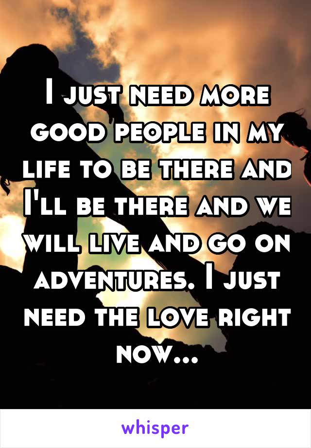 I just need more good people in my life to be there and I'll be there and we will live and go on adventures. I just need the love right now...