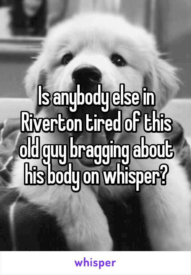 Is anybody else in Riverton tired of this old guy bragging about his body on whisper?