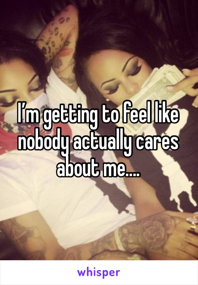 I’m getting to feel like nobody actually cares about me....