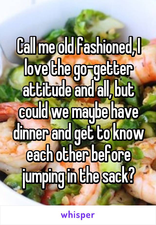 Call me old fashioned, I love the go-getter attitude and all, but could we maybe have dinner and get to know each other before jumping in the sack?