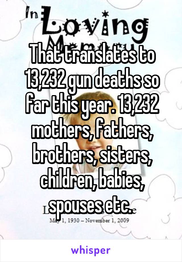 That translates to 13,232 gun deaths so far this year. 13,232 mothers, fathers, brothers, sisters, children, babies, spouses etc. 