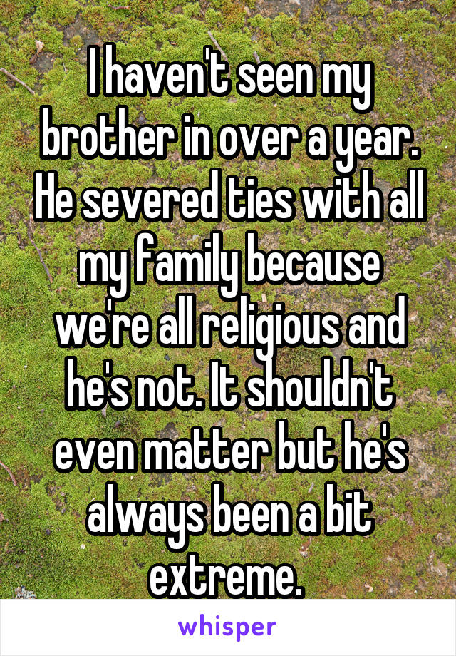 I haven't seen my brother in over a year. He severed ties with all my family because we're all religious and he's not. It shouldn't even matter but he's always been a bit extreme. 