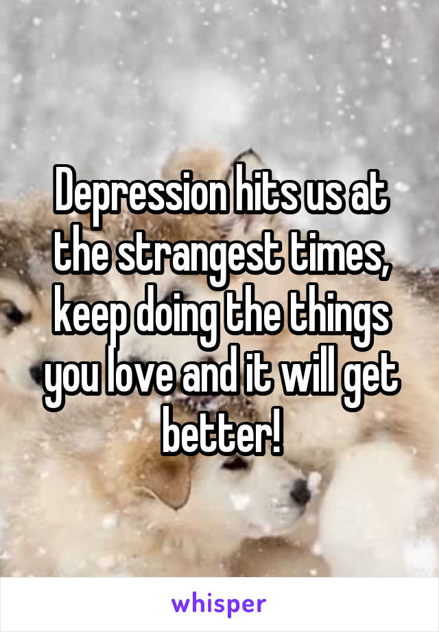 Depression hits us at the strangest times, keep doing the things you love and it will get better!