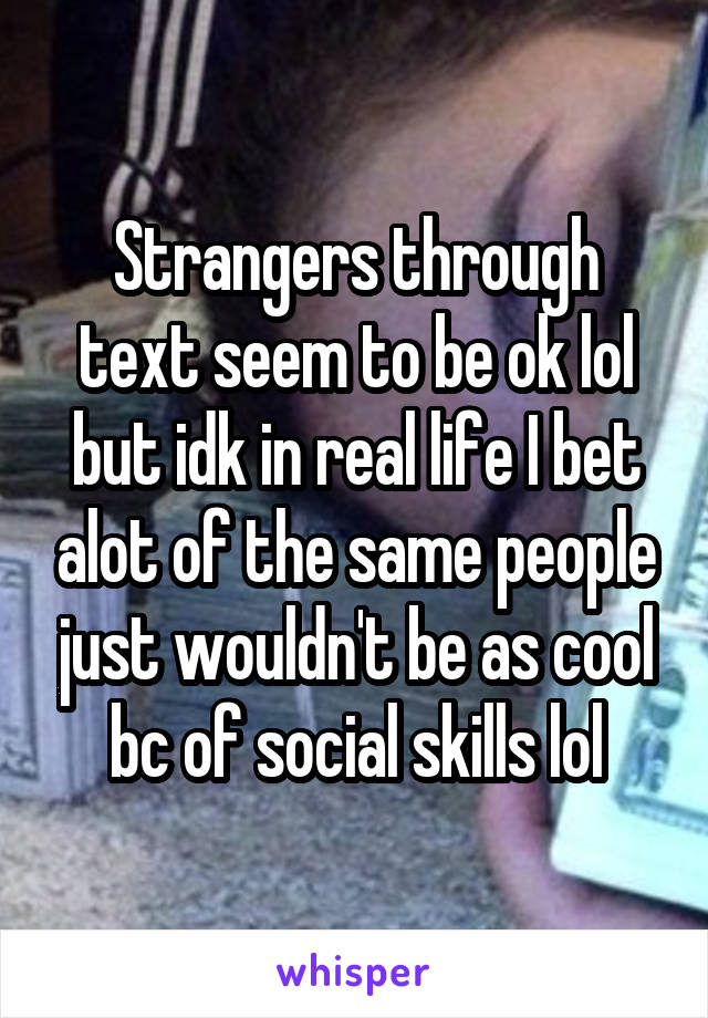 Strangers through text seem to be ok lol but idk in real life I bet alot of the same people just wouldn't be as cool bc of social skills lol