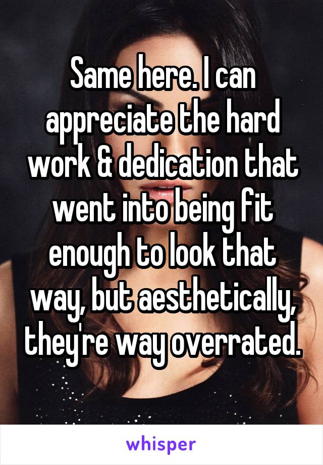 Same here. I can appreciate the hard work & dedication that went into being fit enough to look that way, but aesthetically, they're way overrated. 