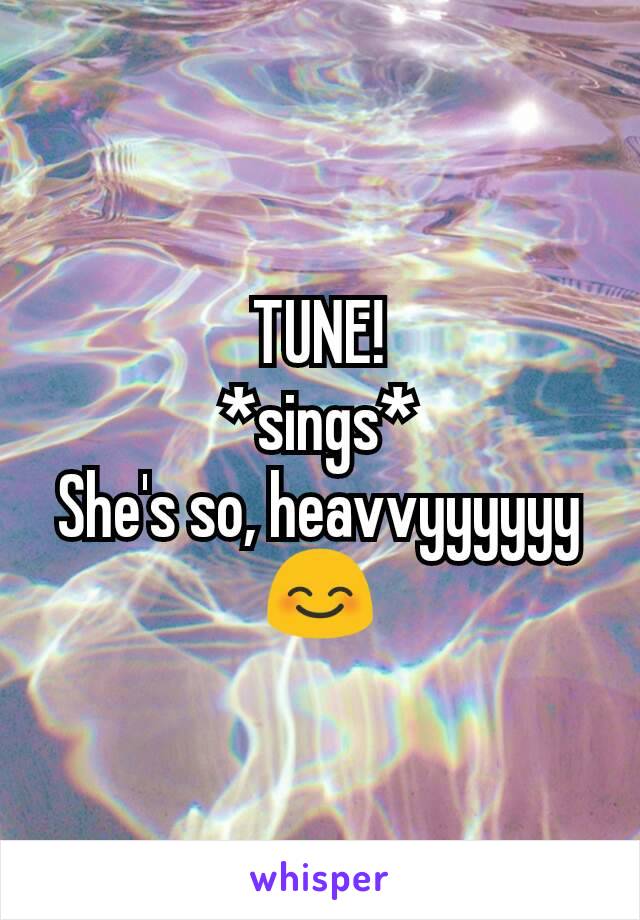 TUNE!
*sings*
She's so, heavvyyyyyy
😊