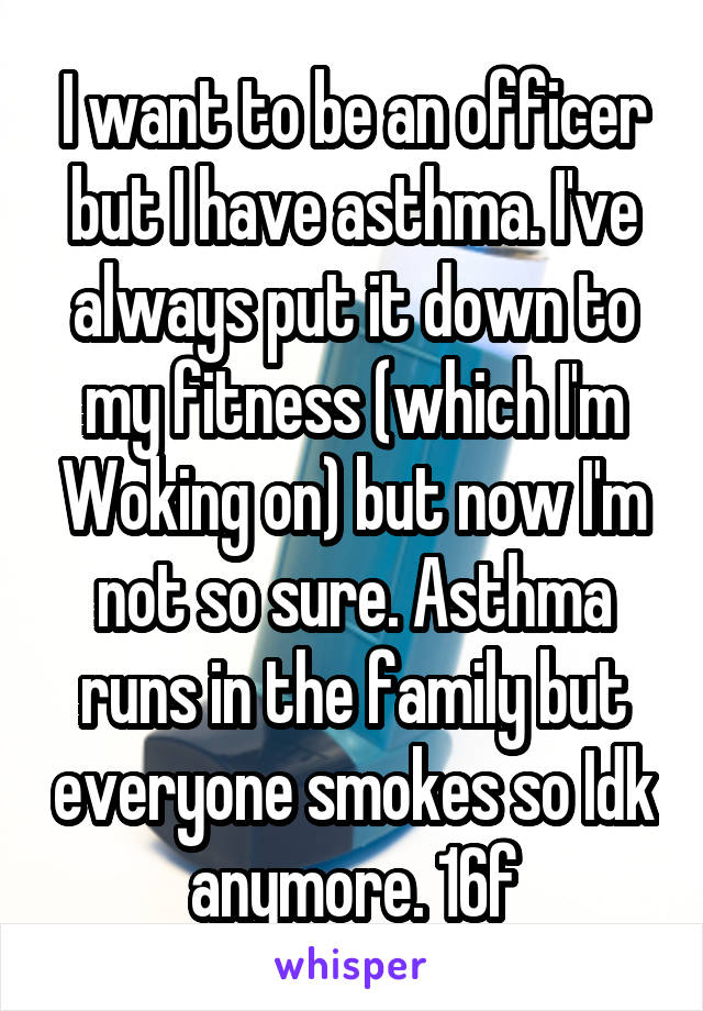 I want to be an officer but I have asthma. I've always put it down to my fitness (which I'm Woking on) but now I'm not so sure. Asthma runs in the family but everyone smokes so Idk anymore. 16f