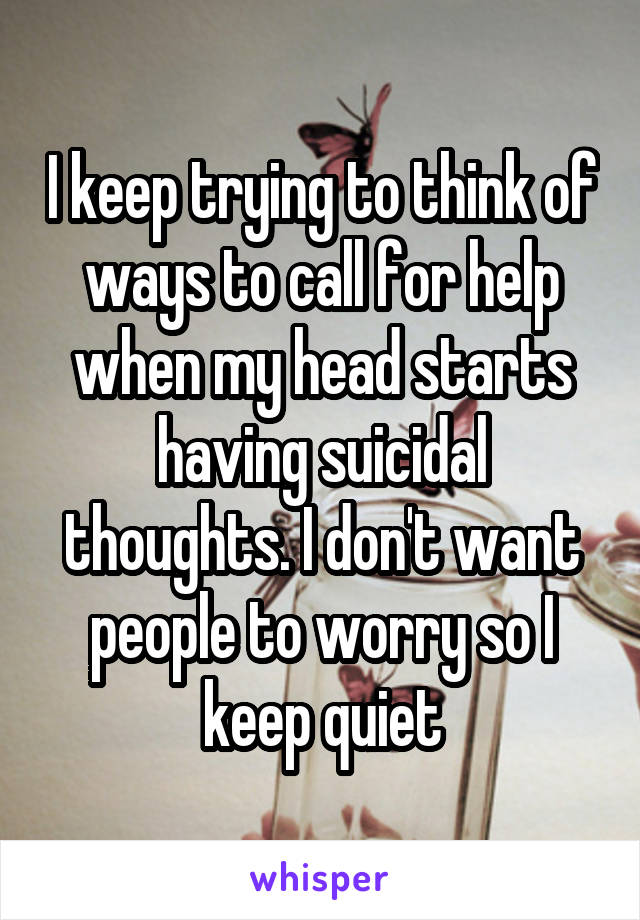 I keep trying to think of ways to call for help when my head starts having suicidal thoughts. I don't want people to worry so I keep quiet