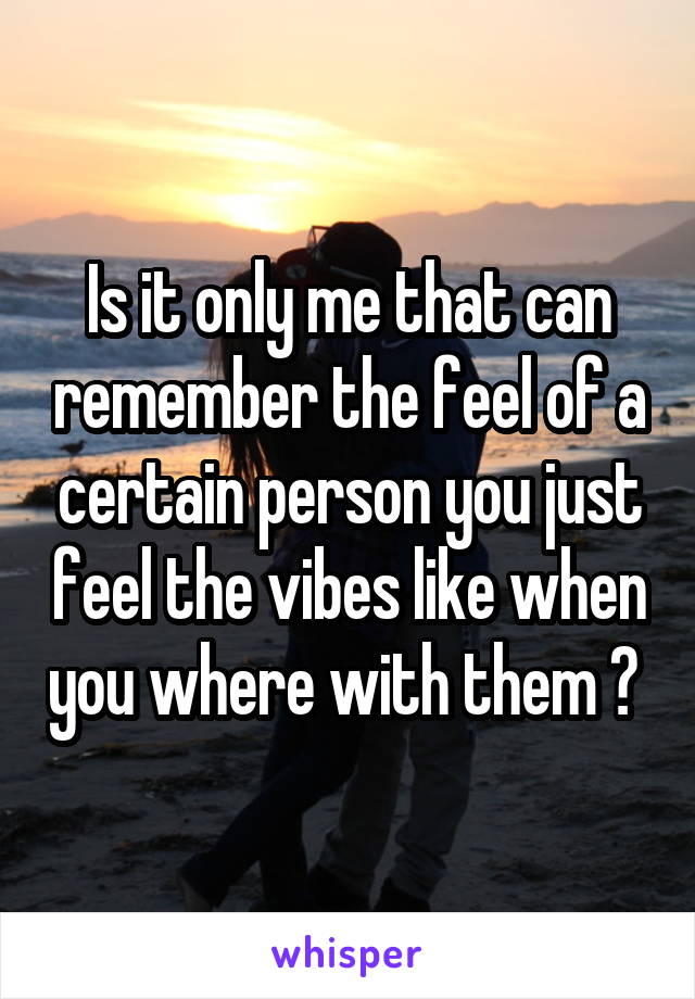 Is it only me that can remember the feel of a certain person you just feel the vibes like when you where with them ? 
