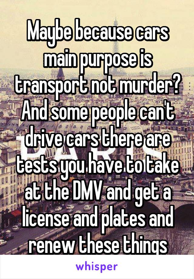 Maybe because cars main purpose is transport not murder?
And some people can't drive cars there are tests you have to take at the DMV and get a license and plates and renew these things