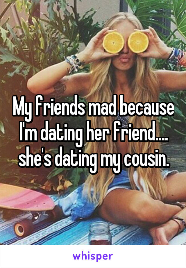 My friends mad because I'm dating her friend.... she's dating my cousin.