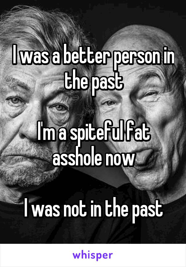 I was a better person in the past

I'm a spiteful fat asshole now

I was not in the past