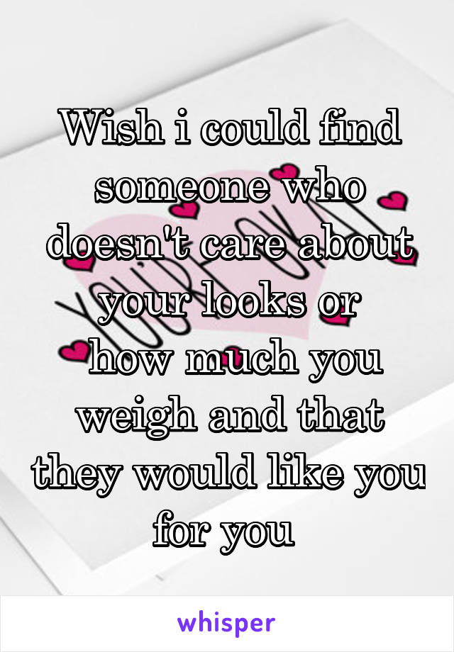 Wish i could find someone who doesn't care about your looks or
 how much you weigh and that they would like you for you 