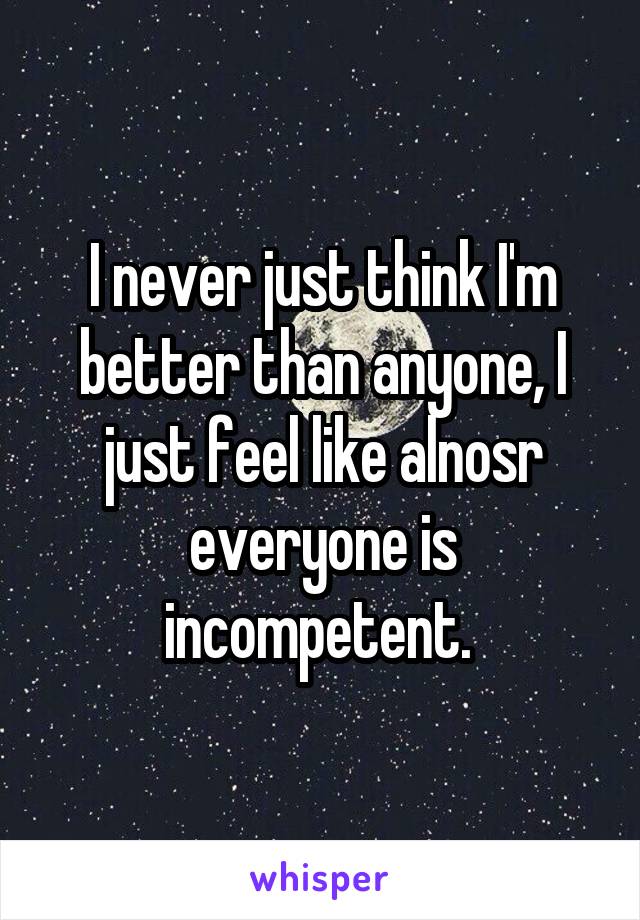 I never just think I'm better than anyone, I just feel like alnosr everyone is incompetent. 