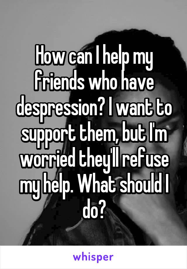 How can I help my friends who have despression? I want to support them, but I'm worried they'll refuse my help. What should I do?