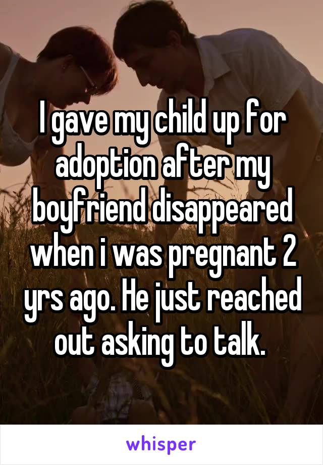 I gave my child up for adoption after my boyfriend disappeared when i was pregnant 2 yrs ago. He just reached out asking to talk. 