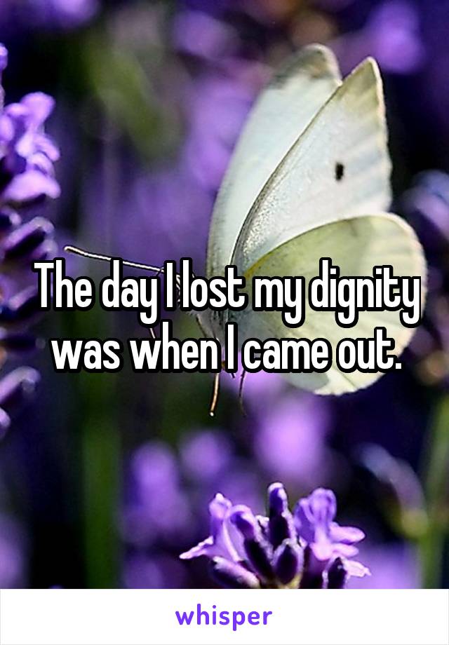 The day I lost my dignity
was when I came out.