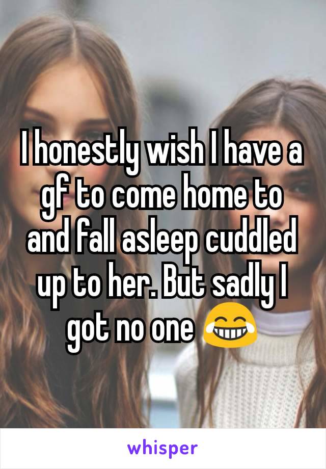 I honestly wish I have a gf to come home to and fall asleep cuddled up to her. But sadly I got no one 😂