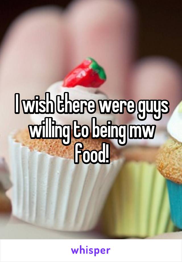 I wish there were guys willing to being mw food!